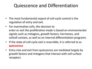 Quiescence and Differentiation
• The most fundamental aspect of cell-cycle control is the
regulation of entry and exit.
• For mammalian cells, the decision to
enter or exit the proliferative mode is based on environmental
signals such as mitogens, growth factors, hormones, and
cellcell contact, as well as on internal differentiation programs
• If the state of cell-cycle exit is reversible, it is referred to as
quiescence
• Entry into and exit from quiescence are mediated largely by
growth factors and mitogens that interact with cell surface
receptors
 