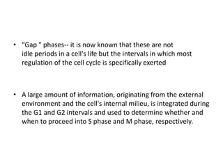 • “Gap " phases-- it is now known that these are not
idle periods in a cell's life but the intervals in which most
regulation of the cell cycle is specifically exerted
• A large amount of information, originating from the external
environment and the cell's internal milieu, is integrated during
the G1 and G2 intervals and used to determine whether and
when to proceed into S phase and M phase, respectively.
 