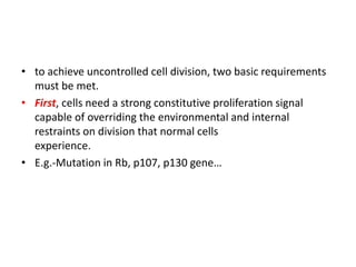• to achieve uncontrolled cell division, two basic requirements
must be met.
• First, cells need a strong constitutive proliferation signal
capable of overriding the environmental and internal
restraints on division that normal cells
experience.
• E.g.-Mutation in Rb, p107, p130 gene…
 