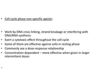 • Cell cycle phase non specific agents:
• Work by DNA cross linking, strand breakage or interfering with
DNA/RNA synthesis
• Exert a cytotoxic effect throughout the cell cycle
• Some of them are effective against cells in resting phase
• Commonly see a dose-response relationship
• Concentration dependent – more effective when given in larger
intermittent doses
-
 