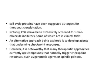 • cell-cycle proteins have been suggested as targets for
therapeutic exploitation.
• Notably, CDKs have been extensively screened for small-
molecule inhibitors, some of which are in clinical trials.
• An alternative approach being explored is to develop agents
that undermine checkpoint responses.
• However, it is noteworthy that many therapeutic approaches
currently use compounds that normally trigger checkpoint
responses, such as genotoxic agents or spindle poisons.
 