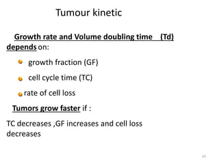 47
Tumour kinetic
Growth rate and Volume doubling time (Td)
dependson:
growth fraction (GF)
cell cycle time (TC)
rate of cell loss
Tumors grow faster if :
TC decreases ,GF increases and cell loss
decreases
 