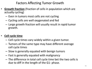 48
Factors Affecting Tumor Growth
• Growth fraction (fraction of cells in population which are
actually cycling)
– Even in tumors most cells are not cycling
– Cycling cells are well oxygenated and fed
– Large growth fraction will usually result in rapid tumor
growth.
• Cell cycle time
– Cell cycle times vary widely within a given tumor.
– Tumors of the same type may have different average
cell cycle times
– Slow is generally equated with benign tumors
– Fast is generally equated with malignancy
– The difference in total cell cycle time bet the two cells is
due to diff in the length of the G1- phase.
 