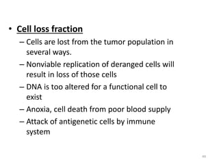 49
• Cell loss fraction
– Cells are lost from the tumor population in
several ways.
– Nonviable replication of deranged cells will
result in loss of those cells
– DNA is too altered for a functional cell to
exist
– Anoxia, cell death from poor blood supply
– Attack of antigenetic cells by immune
system
 