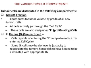 51
THE VARIOUS TUMOUR COMPARTMENTS
Tumour cells are distributed in the following compartments :
 Growth Fraction
• Contributes to tumor volume by prodn of all new
tumor.. cells
– All cells actively go through the ‘Cell Cycle’
– These cells are also designated ‘P’ (proliferating) Cells
 II. Resting (G0)Compartment –
– Cells capable of entering the ‘P’ compartment (i.e. re-
entering Cell Cycle)
– Some G0 cells may be clonogenic (capacity to
repopulate the tumor), hence risk to host & need to be
eliminated with appropriate Rx
 