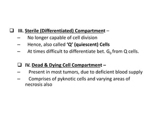  III. Sterile (Differentiated) Compartment –
– No longer capable of cell division
– Hence, also called ‘Q’ (quiescent) Cells
– At times difficult to differentiate bet. G0 from Q cells.
 IV. Dead & Dying Cell Compartment –
– Present in most tumors, due to deficient blood supply
– Comprises of pyknotic cells and varying areas of
necrosis also
 