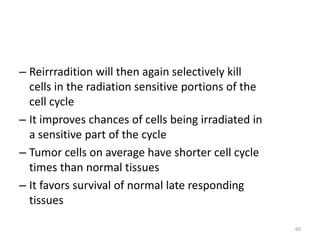 60
– Reirrradition will then again selectively kill
cells in the radiation sensitive portions of the
cell cycle
– It improves chances of cells being irradiated in
a sensitive part of the cycle
– Tumor cells on average have shorter cell cycle
times than normal tissues
– It favors survival of normal late responding
tissues
 