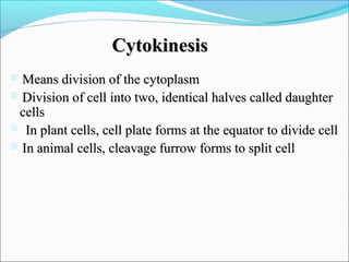 CytokinesisCytokinesis
Means division of the cytoplasmMeans division of the cytoplasm
Division of cell into two, identical halves called daughterDivision of cell into two, identical halves called daughter
cellscells
 In plant cells, cell plate forms at the equator to divide cellIn plant cells, cell plate forms at the equator to divide cell
In animal cells, cleavage furrow forms to split cellIn animal cells, cleavage furrow forms to split cell
 