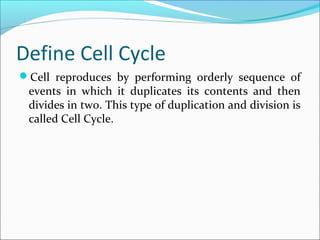 Define Cell Cycle
Cell reproduces by performing orderly sequence of
events in which it duplicates its contents and then
divides in two. This type of duplication and division is
called Cell Cycle.
 