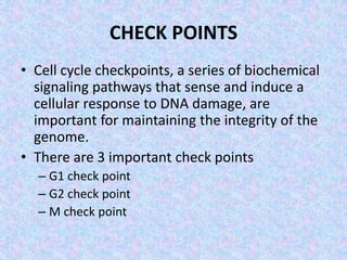 CHECK POINTS
• Cell cycle checkpoints, a series of biochemical
signaling pathways that sense and induce a
cellular response to DNA damage, are
important for maintaining the integrity of the
genome.
• There are 3 important check points
– G1 check point
– G2 check point
– M check point
 
