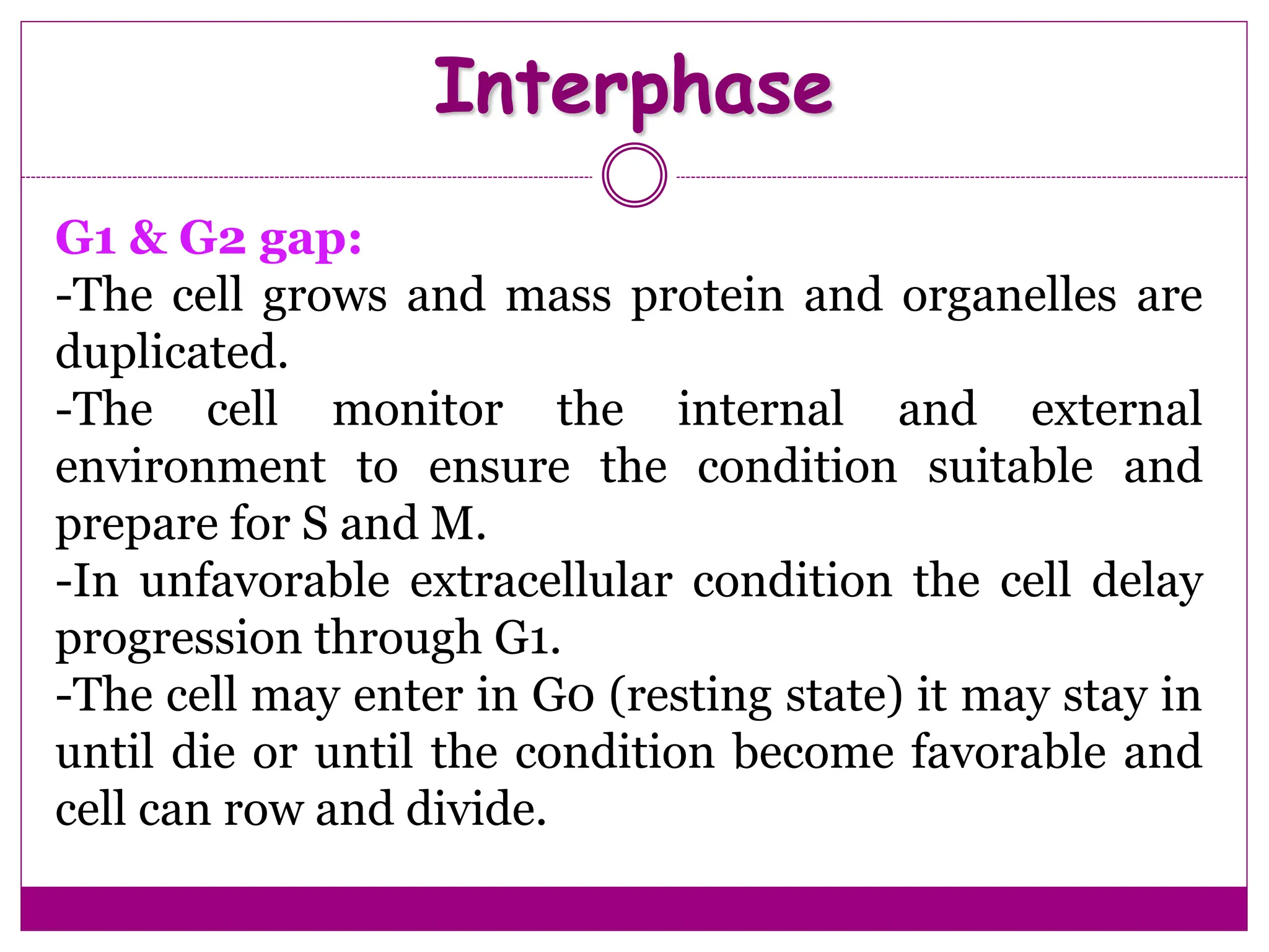 Interphase
G1 & G2 gap:
-The cell grows and mass protein and organelles are
duplicated.
-The cell monitor the internal and external
environment to ensure the condition suitable and
prepare for S and M.
-In unfavorable extracellular condition the cell delay
progression through G1.
-The cell may enter in G0 (resting state) it may stay in
until die or until the condition become favorable and
cell can row and divide.
 