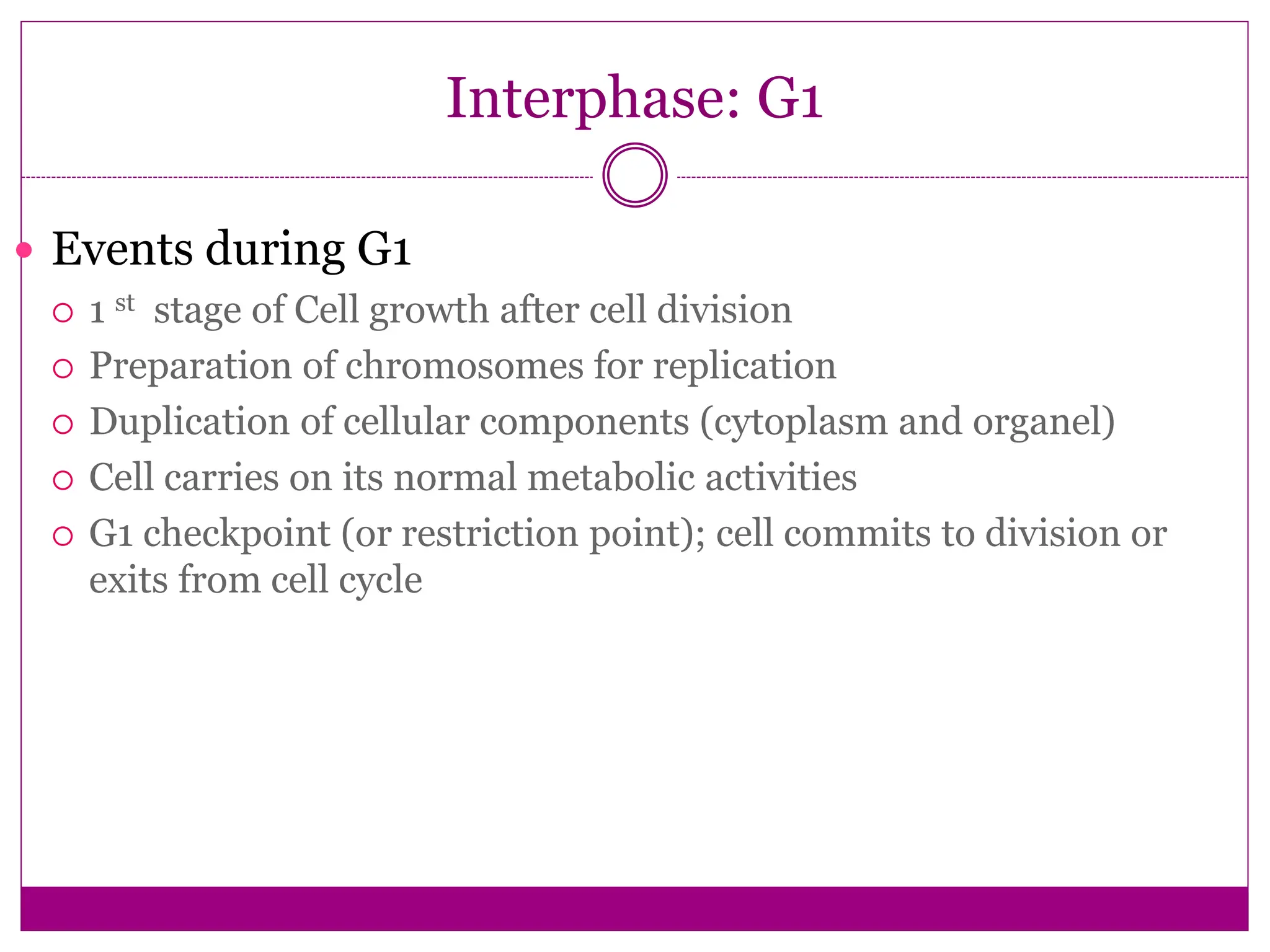 Interphase: G1
 Events during G1
 1 st stage of Cell growth after cell division
 Preparation of chromosomes for replication
 Duplication of cellular components (cytoplasm and organel)
 Cell carries on its normal metabolic activities
 G1 checkpoint (or restriction point); cell commits to division or
exits from cell cycle
 