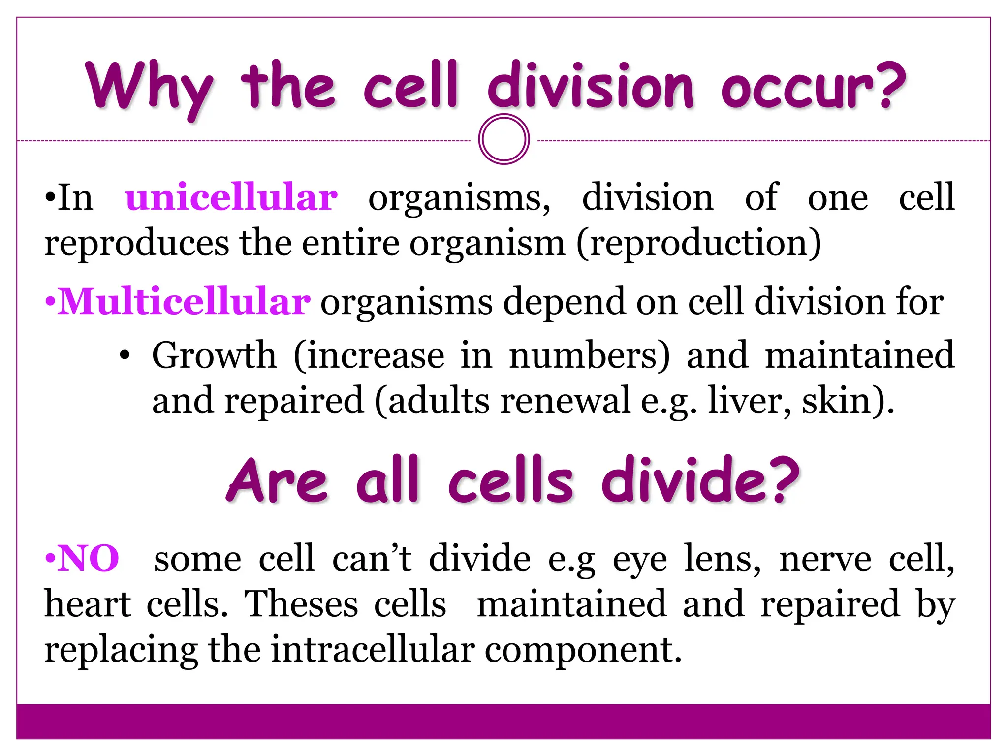 •In unicellular organisms, division of one cell
reproduces the entire organism (reproduction)
•Multicellular organisms depend on cell division for
• Growth (increase in numbers) and maintained
and repaired (adults renewal e.g. liver, skin).
Why the cell division occur?
Are all cells divide?
•NO some cell can’t divide e.g eye lens, nerve cell,
heart cells. Theses cells maintained and repaired by
replacing the intracellular component.
 