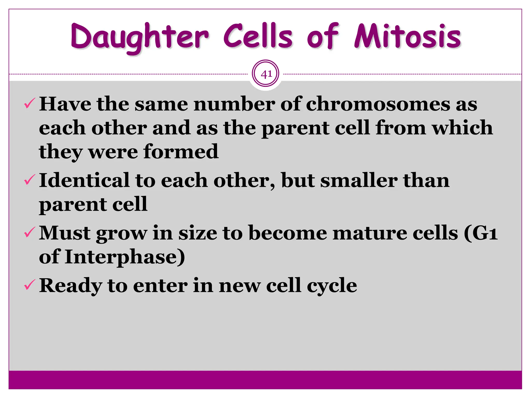 Daughter Cells of Mitosis
41
 Have the same number of chromosomes as
each other and as the parent cell from which
they were formed
 Identical to each other, but smaller than
parent cell
 Must grow in size to become mature cells (G1
of Interphase)
 Ready to enter in new cell cycle
 