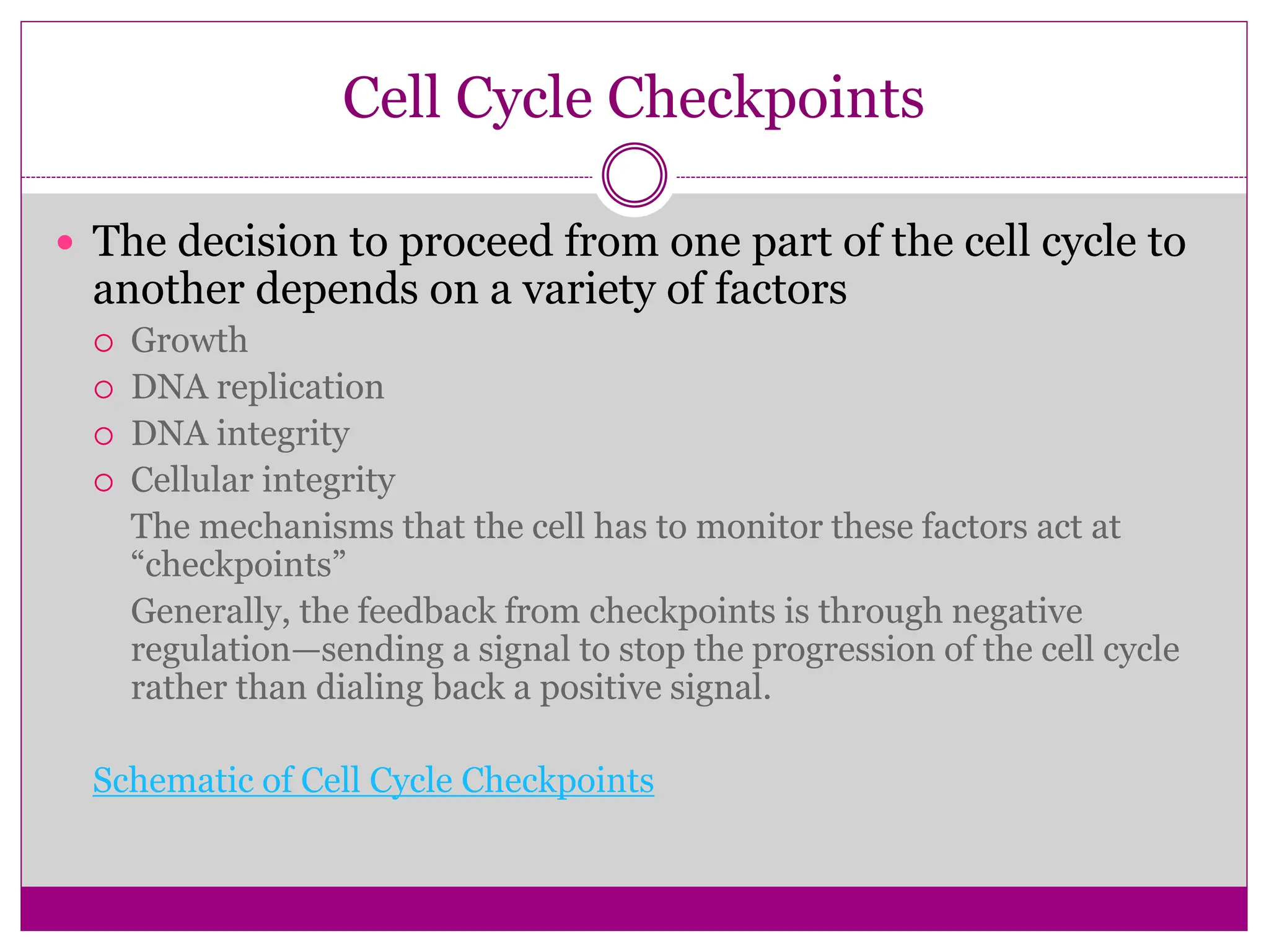 Cell Cycle Checkpoints
 The decision to proceed from one part of the cell cycle to
another depends on a variety of factors
 Growth
 DNA replication
 DNA integrity
 Cellular integrity
The mechanisms that the cell has to monitor these factors act at
“checkpoints”
Generally, the feedback from checkpoints is through negative
regulation—sending a signal to stop the progression of the cell cycle
rather than dialing back a positive signal.
Schematic of Cell Cycle Checkpoints
 
