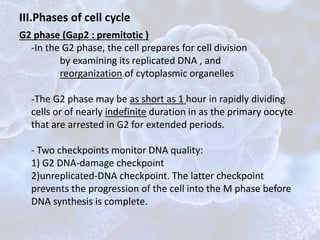 G2 phase (Gap2 : premitotic )
-In the G2 phase, the cell prepares for cell division
by examining its replicated DNA , and
reorganization of cytoplasmic organelles
-The G2 phase may be as short as 1 hour in rapidly dividing
cells or of nearly indefinite duration in as the primary oocyte
that are arrested in G2 for extended periods.
- Two checkpoints monitor DNA quality:
1) G2 DNA-damage checkpoint
2)unreplicated-DNA checkpoint. The latter checkpoint
prevents the progression of the cell into the M phase before
DNA synthesis is complete.
III.Phases of cell cycle
 