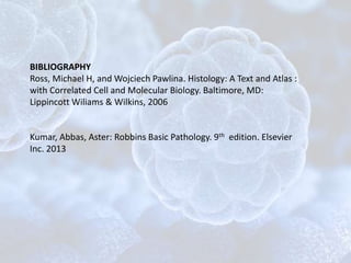 BIBLIOGRAPHY
Ross, Michael H, and Wojciech Pawlina. Histology: A Text and Atlas :
with Correlated Cell and Molecular Biology. Baltimore, MD:
Lippincott Wiliams & Wilkins, 2006
Kumar, Abbas, Aster: Robbins Basic Pathology. 9th edition. Elsevier
Inc. 2013
 