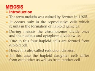 MEIOSIS
 Introduction
 The term meiosis was coined by Former in 1905.
 It occurs only in the reproductive cells which
results in the formation of haploid gametes.
 During meiosis the chromosomes divide once
and the nucleus and cytoplasm divide twice.
 Due to this four haploid cells are formed from
diploid cell.
 Hence it is also called reduction division.
 In this case the haploid daughter cells differ
from each other as well as from mother cell.
 