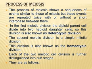 PROCESS OF MEIOSIS
 The process of meiosis shows a sequences of
events similar to those of mitosis but these events
are repeated twice with or without a short
interphase between them.
 In the first meiotic division the diploid parent cell
divide into two haploid daughter cells, so this
division is also known as Heterotypic division.
 The second meiotic division is a simple mitotic
division.
 This division is also known as the homeotypic
division.
 Each of the two meiotic cell division is further
distinguished into sub stages.
 They are as follows.
 