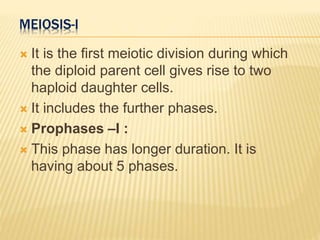 MEIOSIS-I
 It is the first meiotic division during which
the diploid parent cell gives rise to two
haploid daughter cells.
 It includes the further phases.
 Prophases –I :
 This phase has longer duration. It is
having about 5 phases.
 