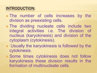 INTRODUCTION:
 The number of cells increases by the
division as preexisting cells.
 The dividing nucleate cells include two
integral activities i.e. The division of
nucleus (karyokinesis) and division of the
cytoplasm (cytokinesis).
 Usually the karyokinesis is followed by the
cytokinesis.
 Some times cytokinesis does not follow
karyokinesis these division results in the
formation of multinucleate cells.
 