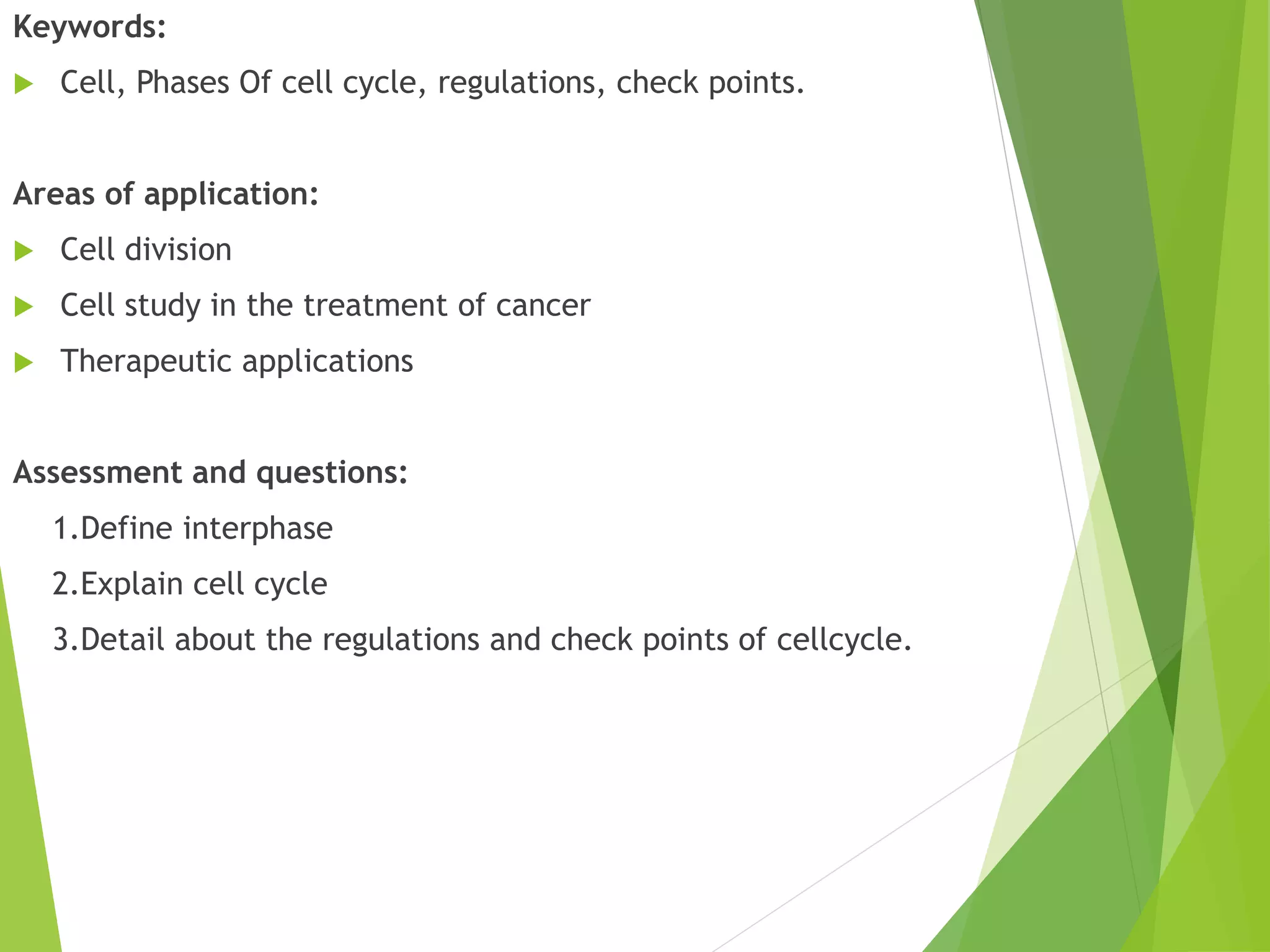Keywords:
 Cell, Phases Of cell cycle, regulations, check points.
Areas of application:
 Cell division
 Cell study in the treatment of cancer
 Therapeutic applications
Assessment and questions:
1.Define interphase
2.Explain cell cycle
3.Detail about the regulations and check points of cellcycle.
 