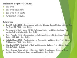 Post session assignment/ Closure:
 Cell cycle
 Cell cycle regulations
 Cell cycle check points
 Functions of cell cycle.
References:
 David R Hyde (2010). Genetics and Molecular biology. Special Indian edition, Tata
Mc Graw Hill P.Ltd., New Delhi.
 Ramawat and Shaily goyal (2010). Molecular biology and Biotechnology. First
edition S.Chand & Co.Ltd., New Delhi.
 Peter Paolella (2010). Introduction to Molecular Biology. First edition, Tata Mc
Graw-Hill P. Ltd., New Delhi.
 Mahabal Ram (2010). Fundamentals of Cytogentics and Genetics. First edition,
PHI Learning P.Ltd., New Delhi.
 Ajoy Paul (2007). Text Book of Cell and Molecular Biology. First edition, Books
Allied (P) Ltd., Kolkata.
 Peter Snustad D and Michael J Simmons (2003). Principles of Genetics. Third
edition, John Wiley and Sons, Inc. publication, New Delhi.
 