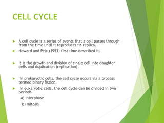 CELL CYCLE
 A cell cycle is a series of events that a cell passes through
from the time until it reproduces its replica.
 Howard and Pelc (1953) first time described it.
 It is the growth and division of single cell into daughter
cells and duplication (replication).
 In prokaryotic cells, the cell cycle occurs via a process
termed binary fission.
 In eukaryotic cells, the cell cycle can be divided in two
periods-
a) interphase
b) mitosis
 