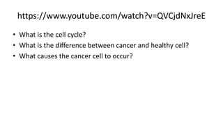 https://www.youtube.com/watch?v=QVCjdNxJreE
• What is the cell cycle?
• What is the difference between cancer and healthy cell?
• What causes the cancer cell to occur?
 