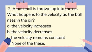 2. A baseball is thrown up into the air.
What happens to the velocity as the ball
rises in the air?
a. the velocity increases
b. the velocity decreases
c. the velocity remains constant
d. None of the these.