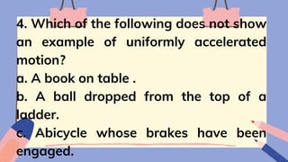 4. Which of the following does not show
an example of uniformly accelerated
motion?
a. A book on table .
b. A ball dropped from the top of a
ladder.
c. Abicycle whose brakes have been
engaged.