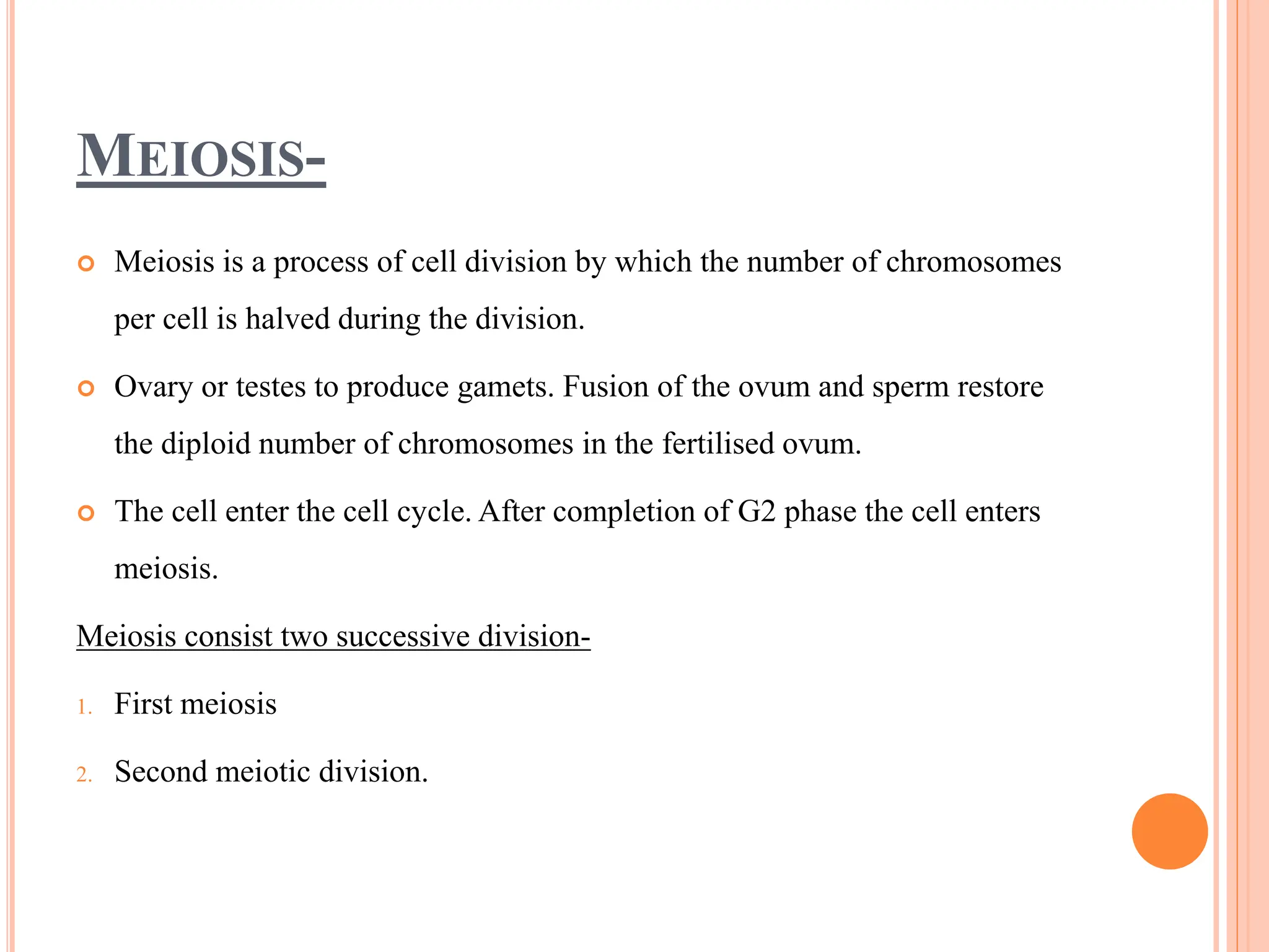 MEIOSIS-
 Meiosis is a process of cell division by which the number of chromosomes
per cell is halved during the division.
 Ovary or testes to produce gamets. Fusion of the ovum and sperm restore
the diploid number of chromosomes in the fertilised ovum.
 The cell enter the cell cycle. After completion of G2 phase the cell enters
meiosis.
Meiosis consist two successive division-
1. First meiosis
2. Second meiotic division.
 