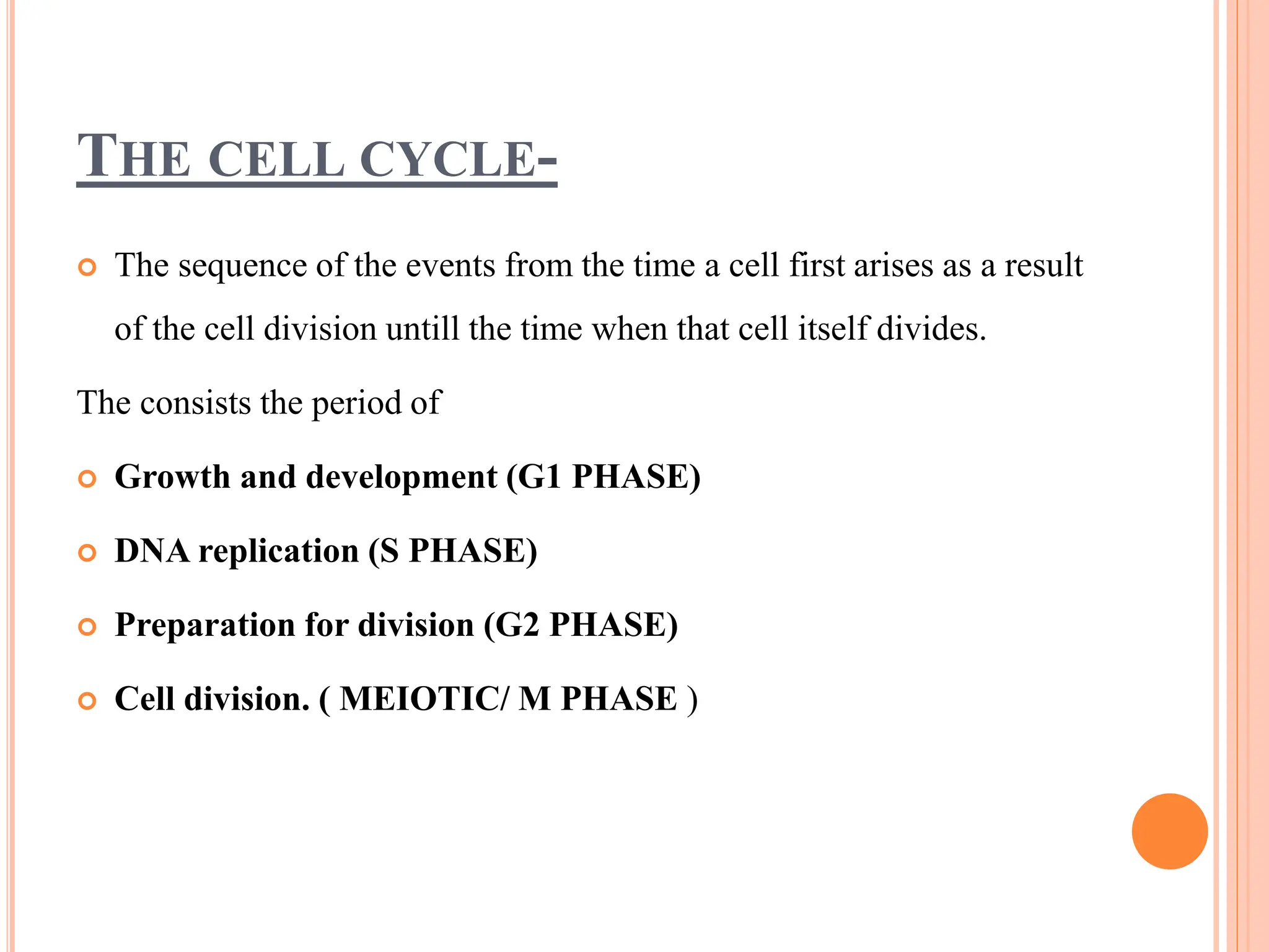 THE CELL CYCLE-
 The sequence of the events from the time a cell first arises as a result
of the cell division untill the time when that cell itself divides.
The consists the period of
 Growth and development (G1 PHASE)
 DNA replication (S PHASE)
 Preparation for division (G2 PHASE)
 Cell division. ( MEIOTIC/ M PHASE )
 