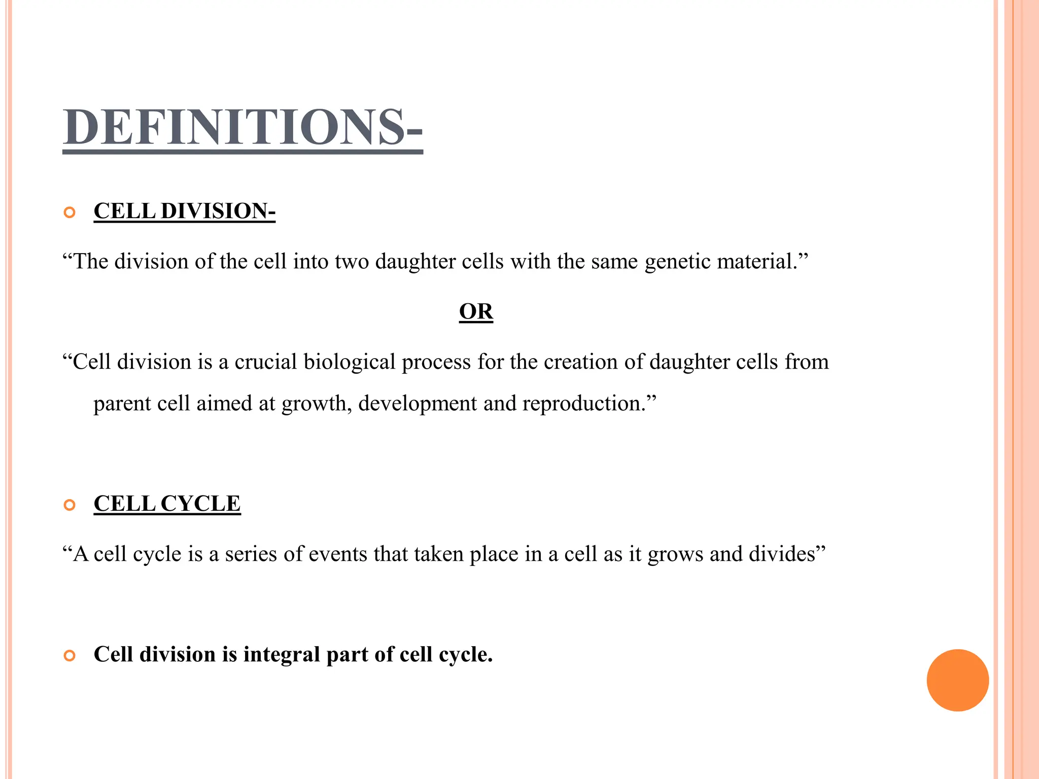 DEFINITIONS-
 CELL DIVISION-
“The division of the cell into two daughter cells with the same genetic material.”
OR
“Cell division is a crucial biological process for the creation of daughter cells from
parent cell aimed at growth, development and reproduction.”
 CELL CYCLE
“A cell cycle is a series of events that taken place in a cell as it grows and divides”
 Cell division is integral part of cell cycle.
 