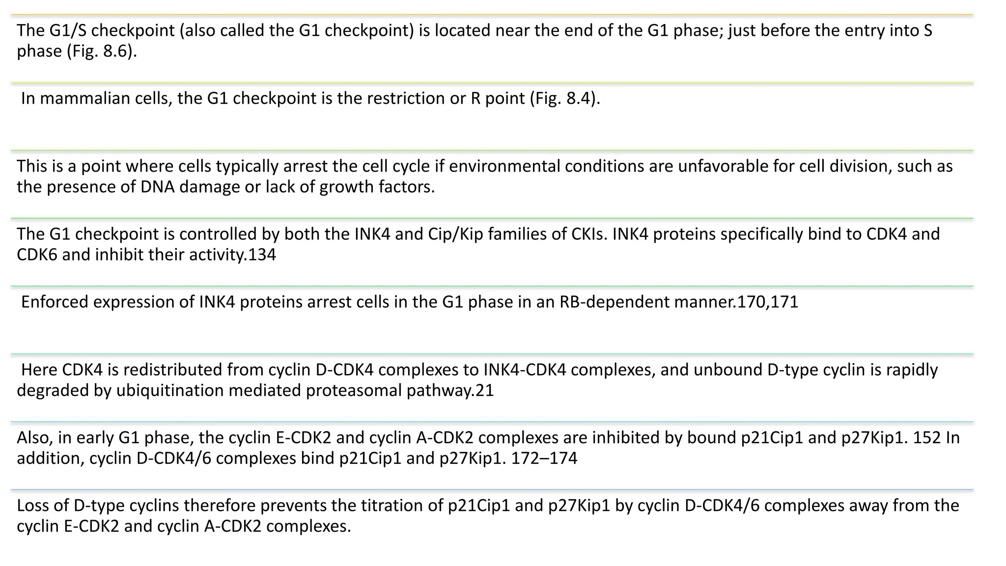 The G1/S checkpoint (also called the G1 checkpoint) is located near the end of the G1 phase; just before the entry into S
phase (Fig. 8.6).
In mammalian cells, the G1 checkpoint is the restriction or R point (Fig. 8.4).
This is a point where cells typically arrest the cell cycle if environmental conditions are unfavorable for cell division, such as
the presence of DNA damage or lack of growth factors.
The G1 checkpoint is controlled by both the INK4 and Cip/Kip families of CKIs. INK4 proteins specifically bind to CDK4 and
CDK6 and inhibit their activity.134
Enforced expression of INK4 proteins arrest cells in the G1 phase in an RB-dependent manner.170,171
Here CDK4 is redistributed from cyclin D-CDK4 complexes to INK4-CDK4 complexes, and unbound D-type cyclin is rapidly
degraded by ubiquitination mediated proteasomal pathway.21
Also, in early G1 phase, the cyclin E-CDK2 and cyclin A-CDK2 complexes are inhibited by bound p21Cip1 and p27Kip1. 152 In
addition, cyclin D-CDK4/6 complexes bind p21Cip1 and p27Kip1. 172–174
Loss of D-type cyclins therefore prevents the titration of p21Cip1 and p27Kip1 by cyclin D-CDK4/6 complexes away from the
cyclin E-CDK2 and cyclin A-CDK2 complexes.
 
