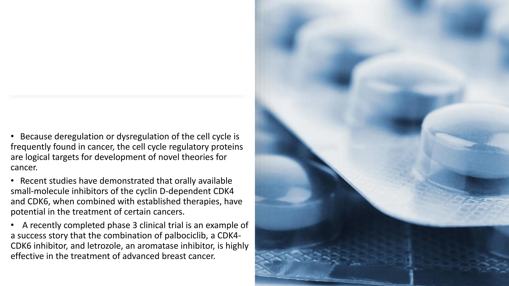 • Because deregulation or dysregulation of the cell cycle is
frequently found in cancer, the cell cycle regulatory proteins
are logical targets for development of novel theories for
cancer.
• Recent studies have demonstrated that orally available
small-molecule inhibitors of the cyclin D-dependent CDK4
and CDK6, when combined with established therapies, have
potential in the treatment of certain cancers.
• A recently completed phase 3 clinical trial is an example of
a success story that the combination of palbociclib, a CDK4-
CDK6 inhibitor, and letrozole, an aromatase inhibitor, is highly
effective in the treatment of advanced breast cancer.
 