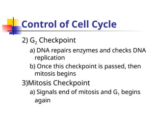 Control of Cell Cycle
2) G2 Checkpoint
a) DNA repairs enzymes and checks DNA
replication
b) Once this checkpoint is passed, then
mitosis begins
3)Mitosis Checkpoint
a) Signals end of mitosis and G1 begins
again
 