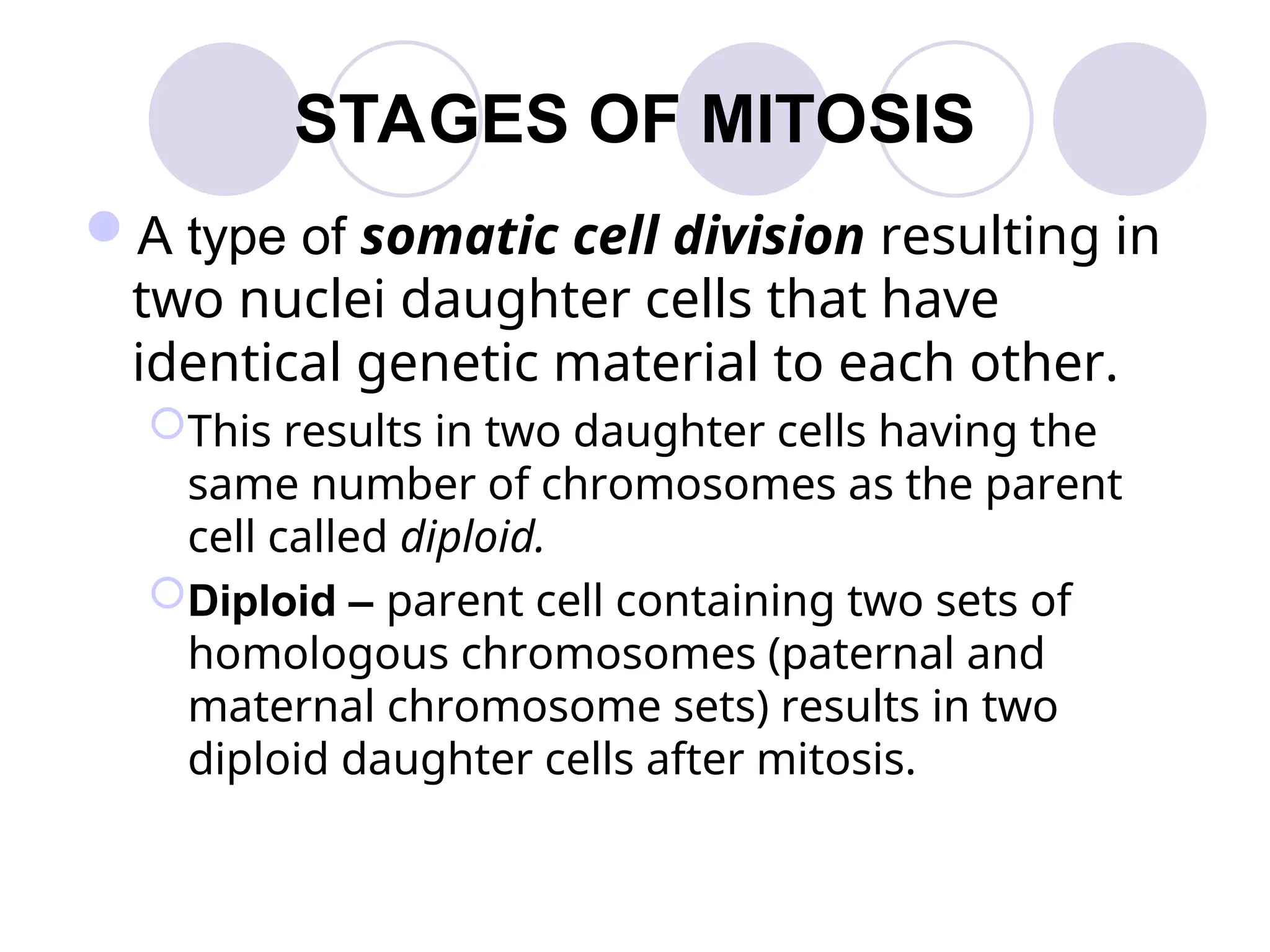 STAGES OF MITOSIS
A type of somatic cell division resulting in
two nuclei daughter cells that have
identical genetic material to each other.
This results in two daughter cells having the
same number of chromosomes as the parent
cell called diploid.
Diploid – parent cell containing two sets of
homologous chromosomes (paternal and
maternal chromosome sets) results in two
diploid daughter cells after mitosis.
 