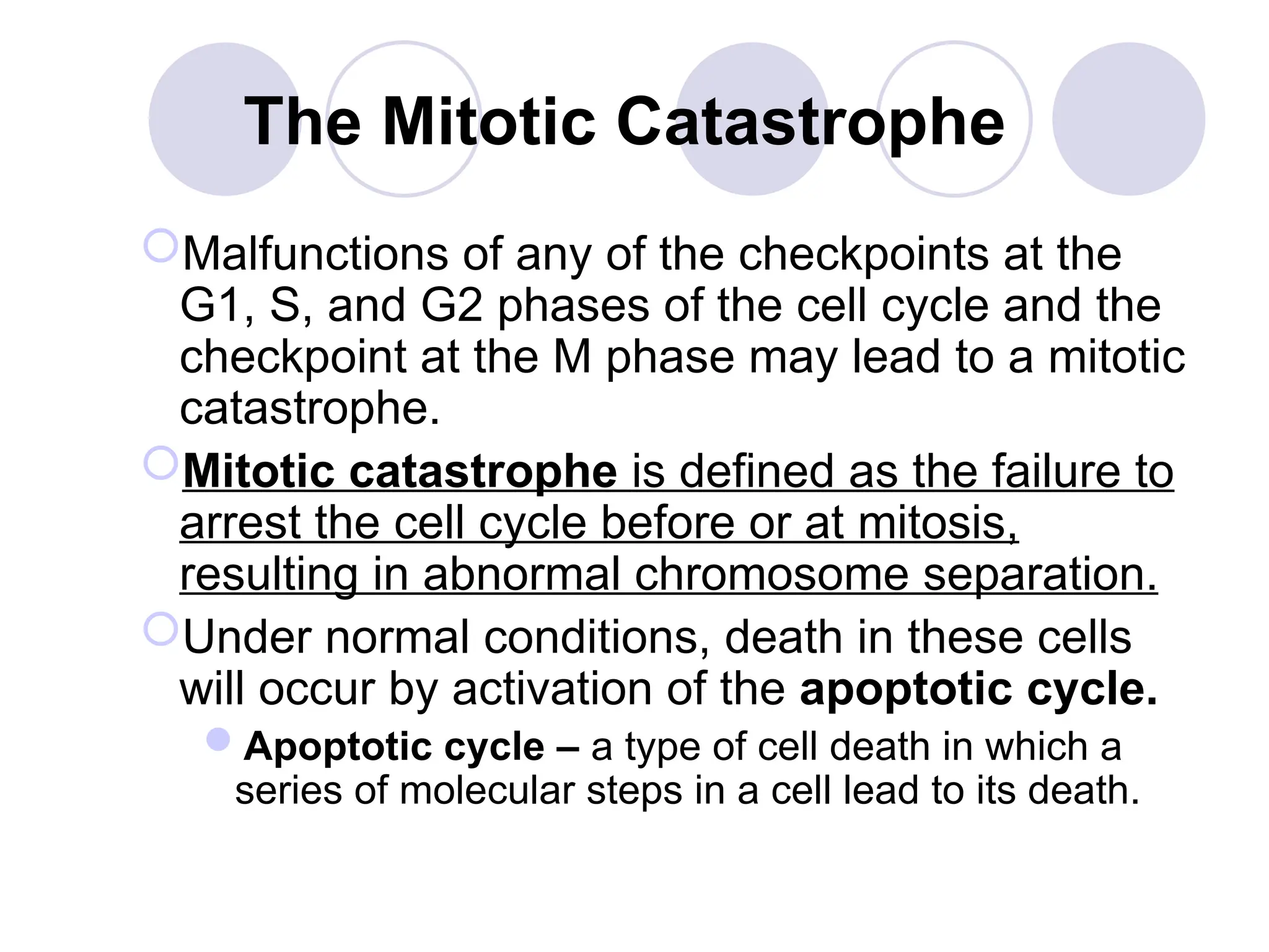 The Mitotic Catastrophe
Malfunctions of any of the checkpoints at the
G1, S, and G2 phases of the cell cycle and the
checkpoint at the M phase may lead to a mitotic
catastrophe.
Mitotic catastrophe is defined as the failure to
arrest the cell cycle before or at mitosis,
resulting in abnormal chromosome separation.
Under normal conditions, death in these cells
will occur by activation of the apoptotic cycle.
Apoptotic cycle – a type of cell death in which a
series of molecular steps in a cell lead to its death.
 