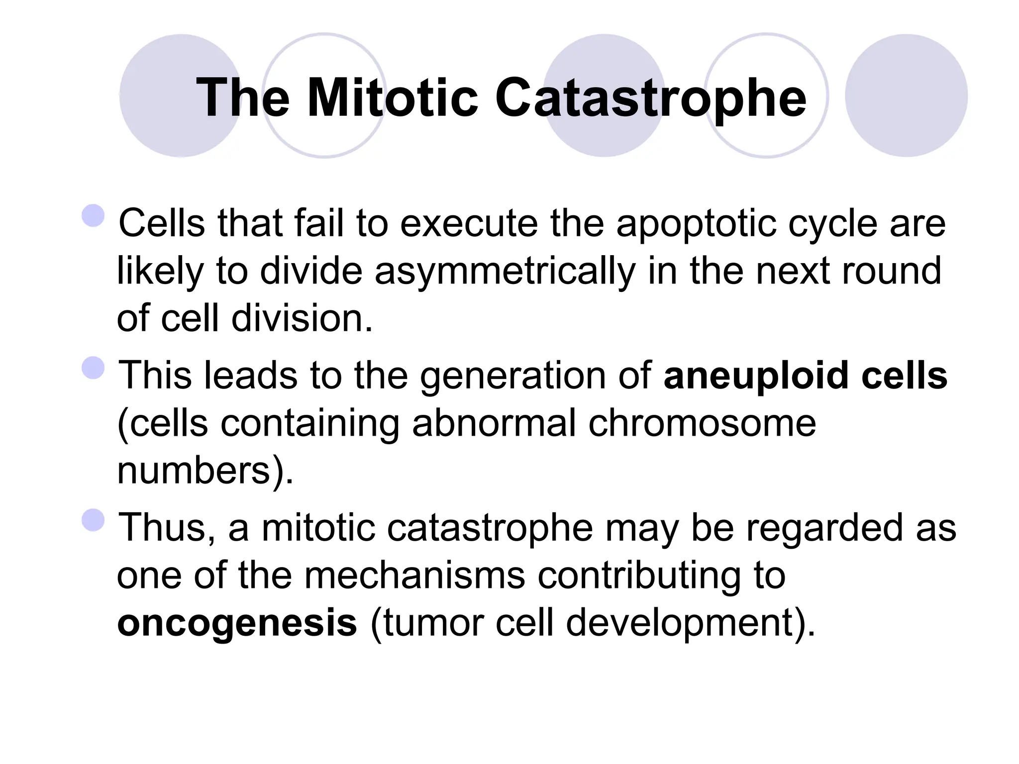 The Mitotic Catastrophe
Cells that fail to execute the apoptotic cycle are
likely to divide asymmetrically in the next round
of cell division.
This leads to the generation of aneuploid cells
(cells containing abnormal chromosome
numbers).
Thus, a mitotic catastrophe may be regarded as
one of the mechanisms contributing to
oncogenesis (tumor cell development).
 