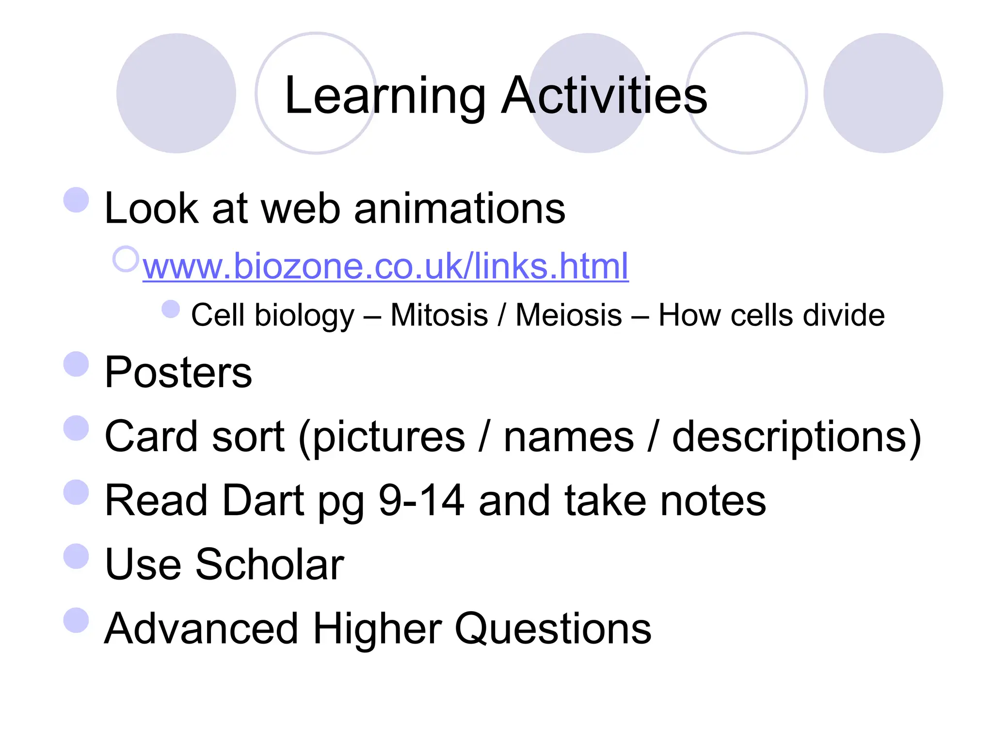 Learning Activities
Look at web animations
www.biozone.co.uk/links.html
Cell biology – Mitosis / Meiosis – How cells divide
Posters
Card sort (pictures / names / descriptions)
Read Dart pg 9-14 and take notes
Use Scholar
Advanced Higher Questions
 