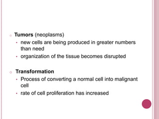 o Tumors (neoplasms)
• new cells are being produced in greater numbers
than need
• organization of the tissue becomes disrupted
o Transformation
• Process of converting a normal cell into malignant
cell
• rate of cell proliferation has increased
 