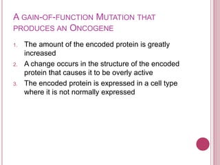 A GAIN-OF-FUNCTION MUTATION THAT
PRODUCES AN ONCOGENE
1. The amount of the encoded protein is greatly
increased
2. A change occurs in the structure of the encoded
protein that causes it to be overly active
3. The encoded protein is expressed in a cell type
where it is not normally expressed
 