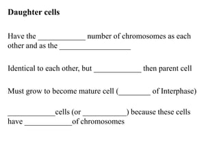 Daughter cells

Have the ____________ number of chromosomes as each
other and as the __________________

Identical to each other, but ____________ then parent cell

Must grow to become mature cell (________ of Interphase)

____________cells (or ___________) because these cells
have ____________of chromosomes
 
