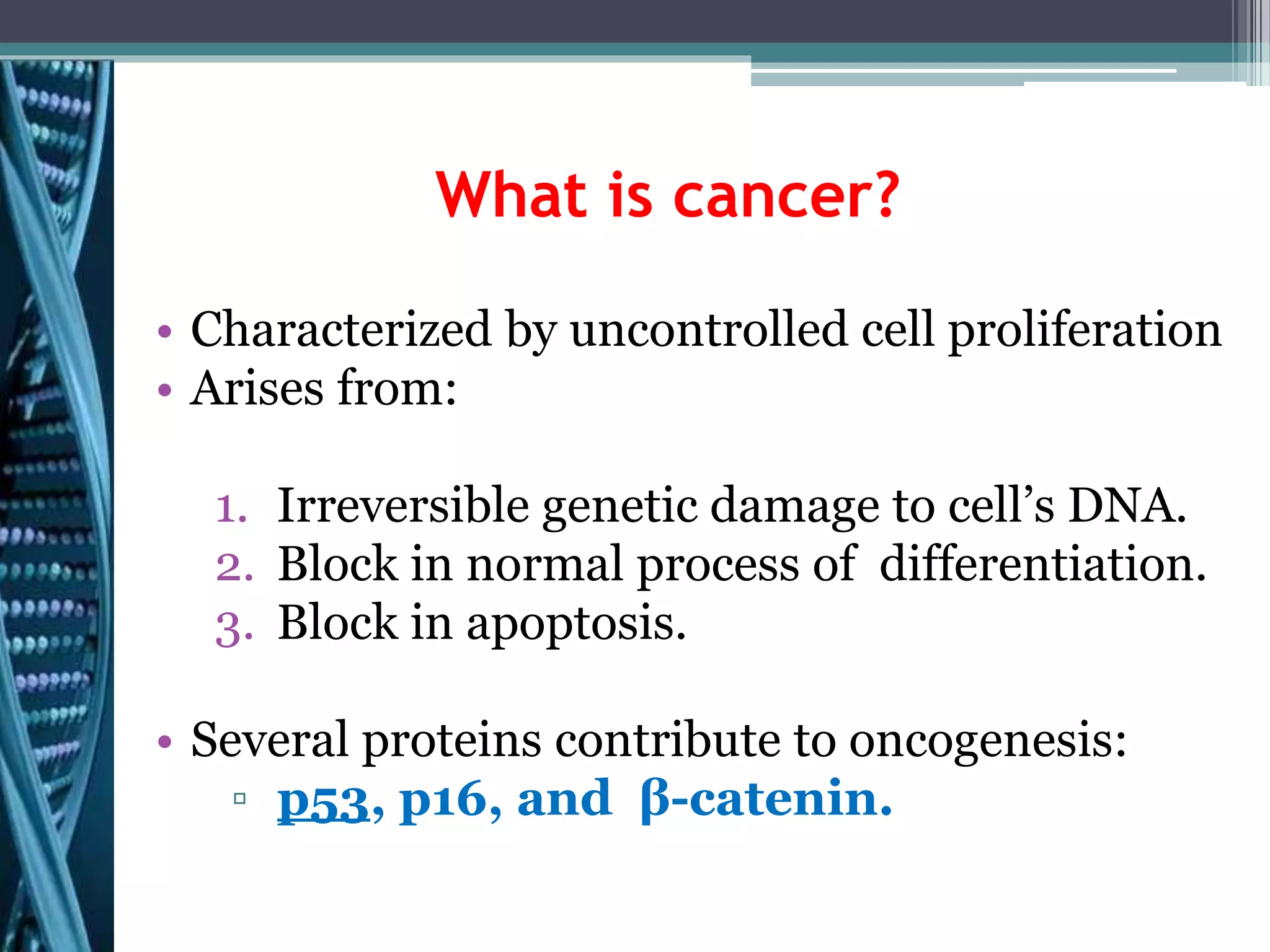 What is cancer?
• Characterized by uncontrolled cell proliferation
• Arises from:
1. Irreversible genetic damage to cell’s DNA.
2. Block in normal process of differentiation.
3. Block in apoptosis.
• Several proteins contribute to oncogenesis:
▫ p53, p16, and β-catenin.
 