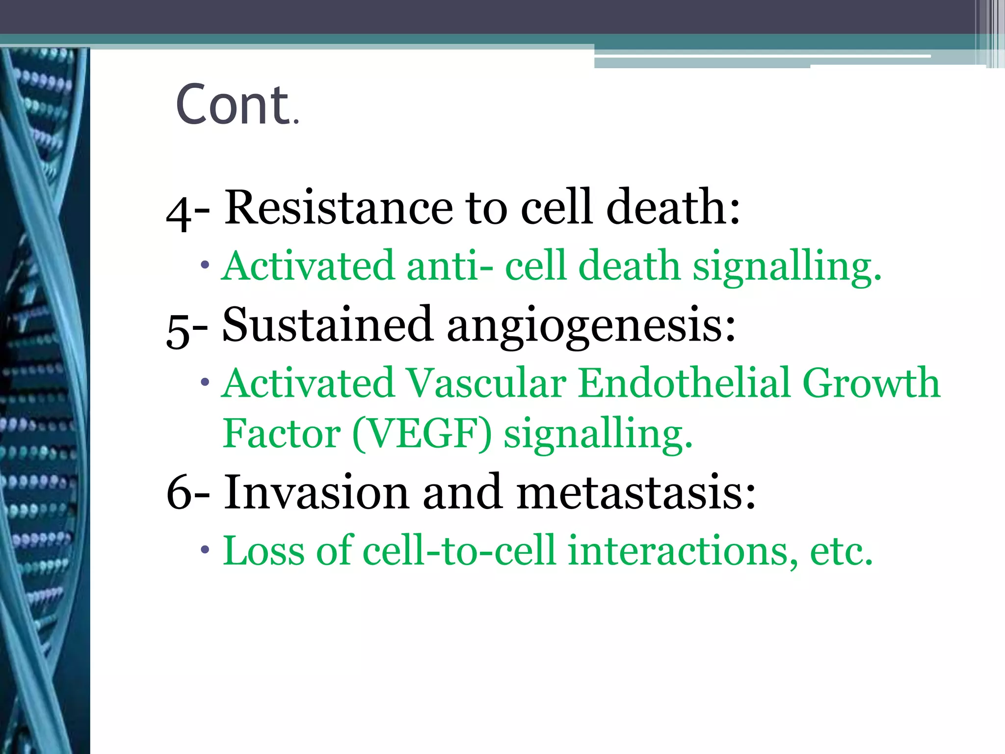 Cont.
4- Resistance to cell death:
 Activated anti- cell death signalling.
5- Sustained angiogenesis:
 Activated Vascular Endothelial Growth
Factor (VEGF) signalling.
6- Invasion and metastasis:
 Loss of cell-to-cell interactions, etc.
 