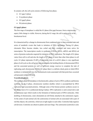 In somatic cell, the cell cycle consists of following four phase;
 G1 (gap 1) phase
 S (synthesis) phase
 G2 (gap2) phase
 M (mitosis) phase
G1 (gap1) phase:
The first stage of interphase is called the G1 phase (first gap) because, from a microscopic
aspect, little change is visible. However, during the G1 stage, the cell is quite active at the
biochemical level.
It is characterized by a change in chromosome from condensed state to more extended state and
series of metabolic events that leads to initiation of DNA replication. During G1 phase,
chromatin fibres become slender, less coiled and fully extended and more active for
transcription. The transcription results in synthesis of RNAs (tRNA, mRNA and rRNA) ad
series of proteins molecules required for initiation of DNA replication. The length of G1 phase
varies from cell to cell and also the length of G1 phase is more than other three phase in cell
cycle. G1 phase represents 25-40% of generation time of a cell.G1 phase is very significant
phase of cell cycle as the cell grows and accumulates the building blocks of chromosomal DNA
and the associated proteins as well as sufficient energy reserves to complete the task of
replicating each chromosome. Within G1 phase there is a definite check point at which DNA
synthesis is initiated and once the biochemical events associated with that point have occurred
cell proceeds towards division.
S (synthesis) phase:
The synthesis phase of interphase is biochemically a phase of active DNA synthesis and histone
synthesis. In the S phase, chromosome numbers doubles which is accomplished by DNA
replication and associated proteins. Although some of the histone protein synthesis occurs in
G1 phase, most of it is synthesized during S phase. DNA replication is semi conservative and
discontinuous type which results in the formation of identical pairs of DNA molecules. After
doubling of chromosome, sister chromatids are still firmly attached to the centromeric region.
At the center of each animal cell, the centrosomes of animal cells are associated with a pair of
rod-like objects, the centrioles, which are at right angles to each other. Centrioles help organize
cell division. Centrioles are absent in plants and most fungi. The centrosome (centriole) is also
 
