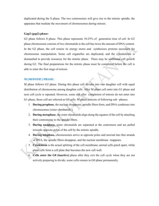 duplicated during the S phase. The two centrosomes will give rise to the mitotic spindle, the
apparatus that mediate the movement of chromosomes during mitosis.
Gap2 (gap2) phase:
G2 phase follows S phase. This phase represents 10-25% of generation time of cell. In G2
phase chromosome consists of two chromatids ie the cell has twice the amount of DNA content.
In the G2 phase, the cell restore its energy stores and synthesizes proteins necessary for
chromosome manipulation. Some cell organelles are duplicated, and the cytoskeleton is
dismantled to provide resources for the mitotic phase. There may be additional cell growth
during G2. The final preparations for the mitotic phase must be completed before the cell is
able to enter the first stage of mitosis
M (MITOTIC) PHASE:
M phase follows G2 phase. During this phase cell divides into two daughter cell with equal
distribution of chromosome among daughter cells. After M phase cell enter into G1 phase and
next cell cycle is repeated. However, some cell after completion of mitosis do not enter into
G1 phase, those cell are referred as G0 cells. M phase consists of following sub –phases;
1. During prophase, the nucleus disappears, spindle fibers form, and DNA condenses into
chromosomes (sister chromatids ).
2. During metaphase, the sister chromatids align along the equator of the cell by attaching
their centromeres to the spindle fibers.
3. During anaphase, sister chromatids are separated at the centromere and are pulled
towards opposite poles of the cell by the mitotic spindle.
4. During telophase, chromosomes arrive at opposite poles and unwind into thin strands
of DNA, the spindle fibers disappear, and the nuclear membrane reappears.
5. Cytokinesis is the actual splitting of the cell membrane; animal cells pinch apart, while
plant cells form a cell plate that becomes the new cell wall.
6. Cells enter the G0 (inactive) phase after they exit the cell cycle when they are not
actively preparing to divide; some cells remain in G0 phase permanently.
 