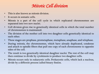 • This is also known as mitosis division.
• It occurs in somatic cells.
• Mitosis is a part of the cell cycle in which replicated chromosomes are
separated into two new nuclei.
• Cell division gives rise to genetically identical cells in which the total number
of chromosomes is maintained.
• The division of the mother cell into two daughter cells genetically identical to
each other.
• These stages are prophase, prometaphase, metaphase, anaphase, and telophase.
• During mitosis, the chromosomes, which have already duplicated, condense
and attach to spindle fibers that pull one copy of each chromosome to opposite
sides of the cell.
• The result is two genetically identical daughter nuclei. The rest of the cell may
then continue to divide by cytokinesis to produce two daughter cells.
• Mitosis occurs only in eukaryotic cells. Prokaryotic cells, which lack a nucleus,
divide by a different process called binary fission.
Mitotic Cell division
 