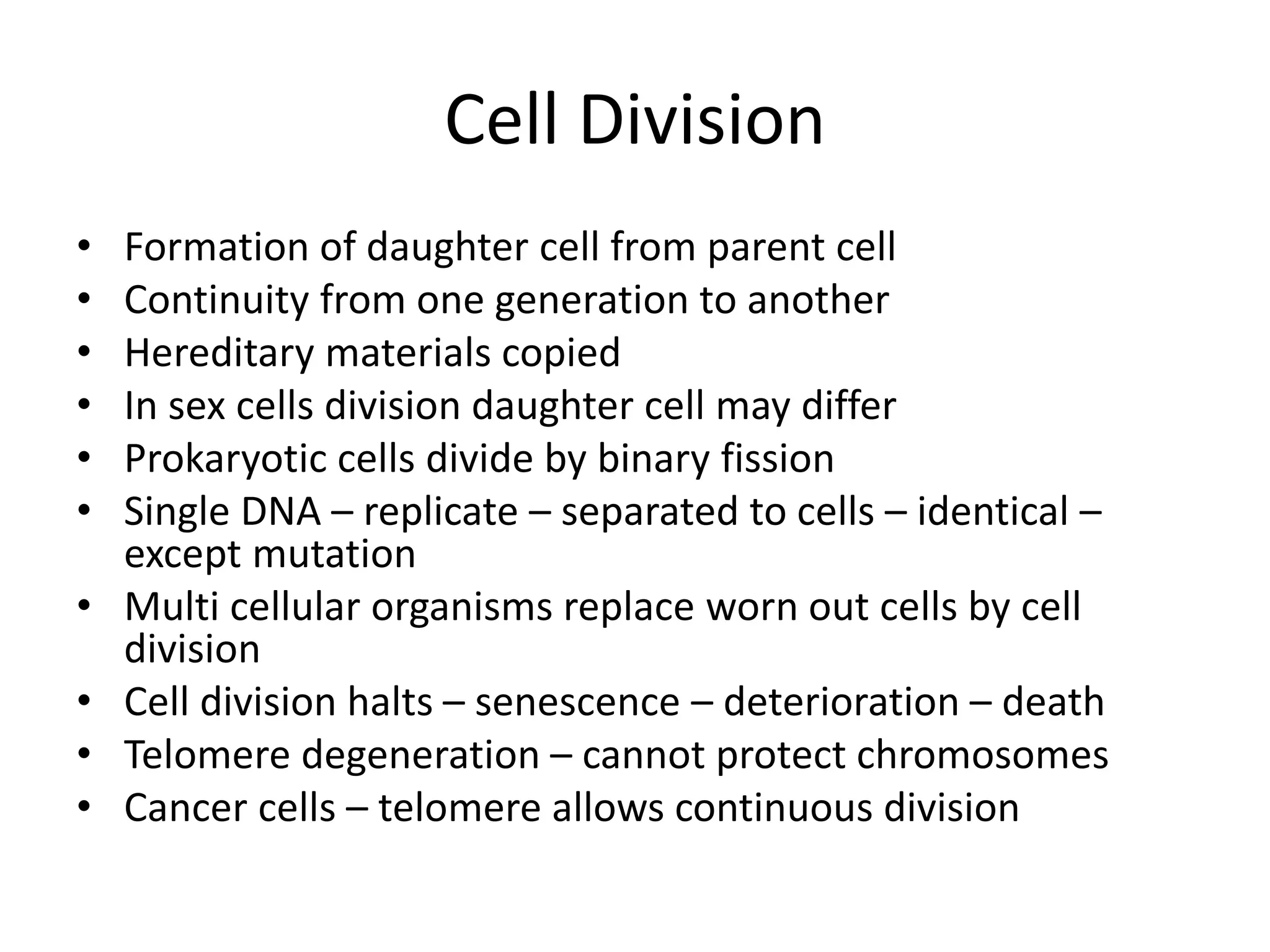 Cell Division
• Formation of daughter cell from parent cell
• Continuity from one generation to another
• Hereditary materials copied
• In sex cells division daughter cell may differ
• Prokaryotic cells divide by binary fission
• Single DNA – replicate – separated to cells – identical –
except mutation
• Multi cellular organisms replace worn out cells by cell
division
• Cell division halts – senescence – deterioration – death
• Telomere degeneration – cannot protect chromosomes
• Cancer cells – telomere allows continuous division
 
